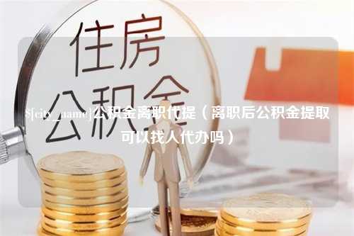 郓城公积金离职代提（离职后公积金提取可以找人代办吗）